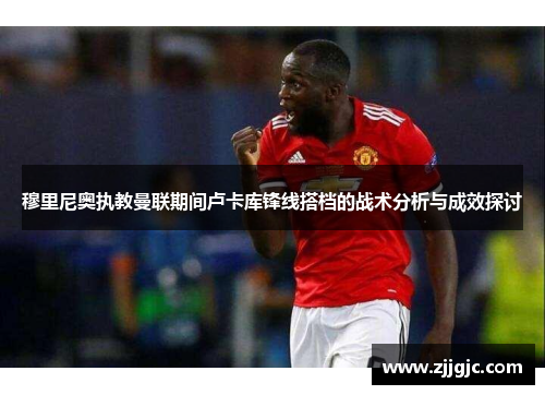 穆里尼奥执教曼联期间卢卡库锋线搭档的战术分析与成效探讨