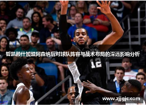 哲凯赖什加盟阿森纳后对球队阵容与战术布局的深远影响分析