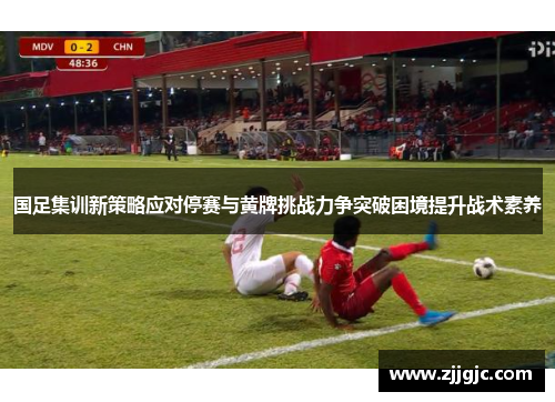 国足集训新策略应对停赛与黄牌挑战力争突破困境提升战术素养