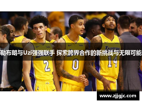 勒布朗与Uzi强强联手 探索跨界合作的新挑战与无限可能