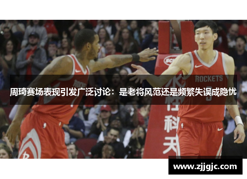 周琦赛场表现引发广泛讨论：是老将风范还是频繁失误成隐忧