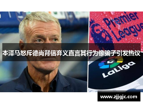 本泽马怒斥德尚背信弃义直言其行为像骗子引发热议