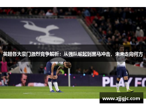 英超各大豪门激烈竞争解析：从强队崛起到黑马冲击，未来走向何方