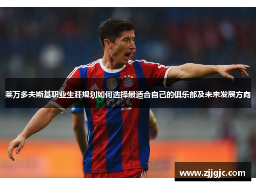 莱万多夫斯基职业生涯规划如何选择最适合自己的俱乐部及未来发展方向